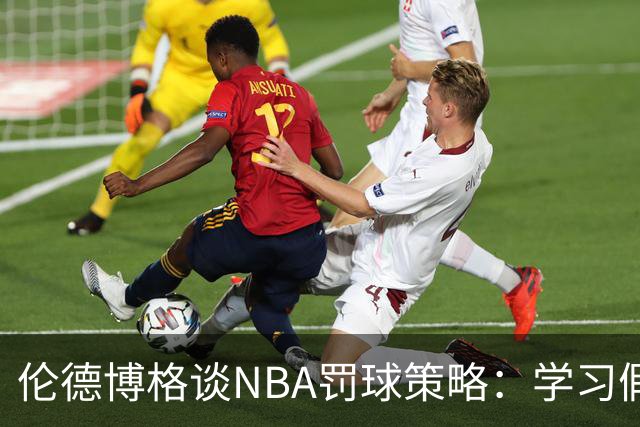 伦德博格谈NBA罚球策略：学习假摔技巧以获得更多罚球